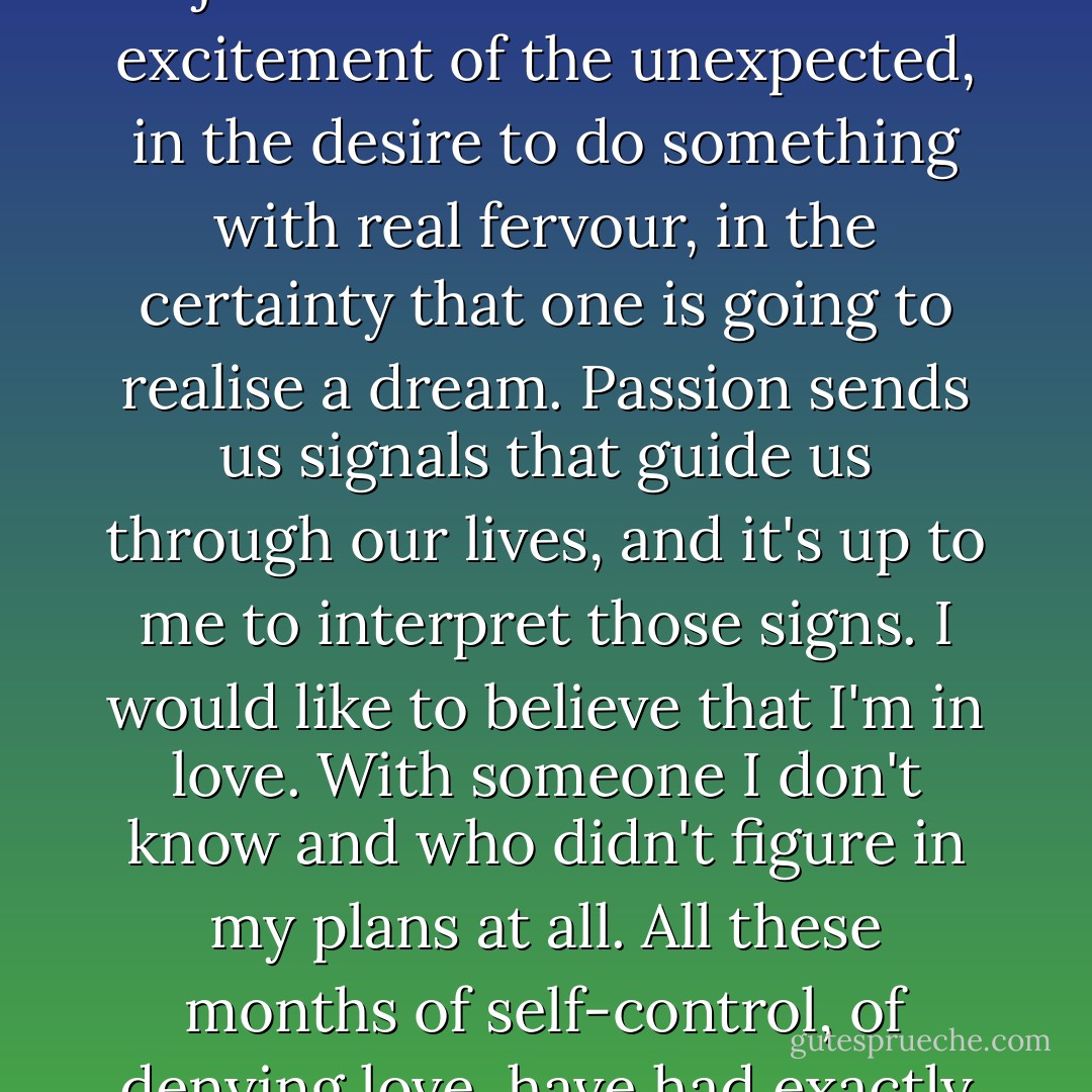 There is a name for that pebble: passion. It can be used<br />to describe the beauty of an earth-shaking meeting between two people, but it isn't just that.<br />It's there in the excitement of the unexpected, in the desire to do something with real<br />fervour, in the certainty that one is going to realise a dream. Passion sends us signals that<br />guide us through our lives, and it's up to me to interpret those signs.<br />I would like to believe that I'm in love. With<br />someone I don't know and who didn't figure in my plans at<br />all. All these months of self-control, of denying love, have had exactly the opposite result: I<br />have let myself be swept away by the first person to treat me a little differently. - Paulo Coelho