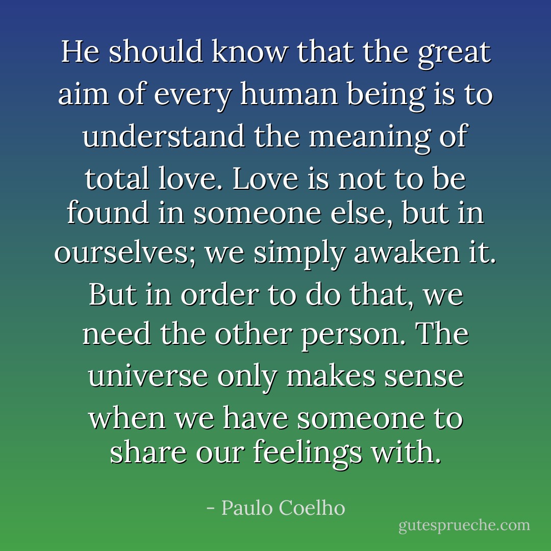 He should know that<br />the great aim of every human being is to understand the meaning of total love. Love is<br />not to be found in someone<br />else, but in ourselves; we simply awaken it. But in order to do that, we need the other person.<br />The universe only makes sense when we have someone to share our feelings with. - Paulo Coelho