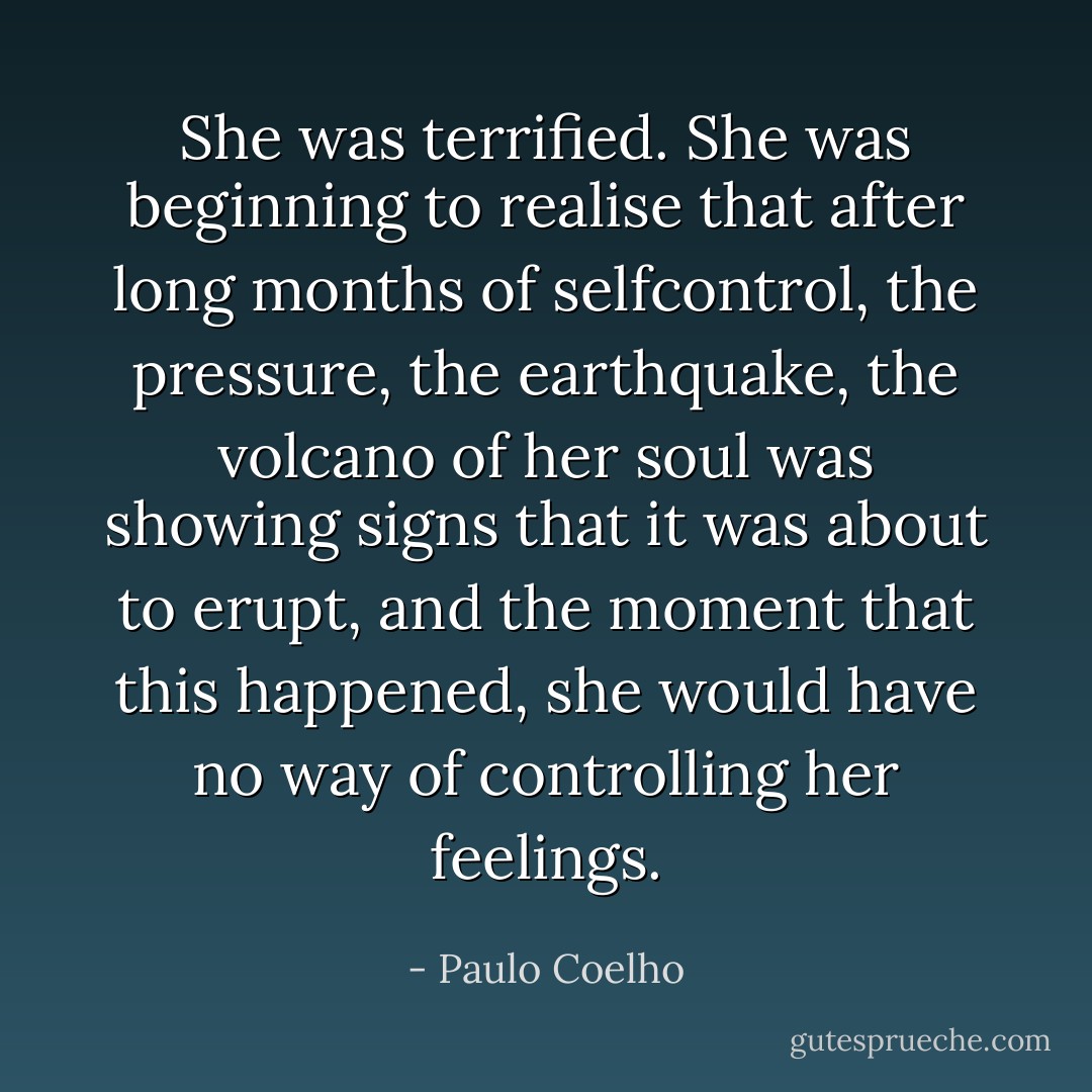She was terrified. She was beginning to realise that after long months of selfcontrol,<br />the pressure, the<br />earthquake, the volcano of her soul was showing signs that it was about to erupt, and the<br />moment that this happened, she would have no way of controlling her feelings. - Paulo Coelho