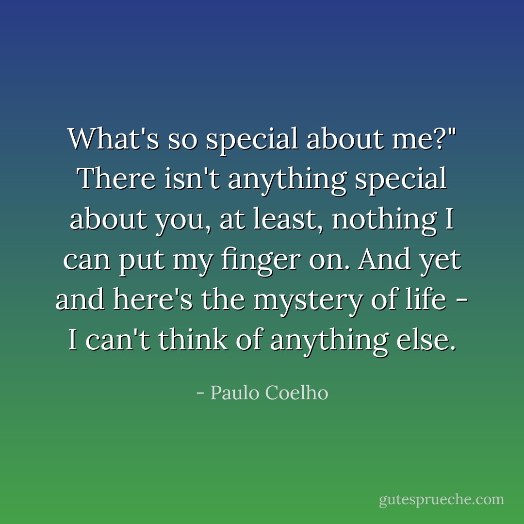 What's so special about me?" There isn't anything special<br />about you, at least, nothing I can put my finger on. And yet and here's the mystery of life - I<br />can't think of anything else. - Paulo Coelho