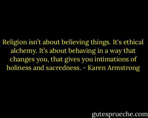 Religion isn’t about believing things. It's ethical alchemy. It’s about behaving in a way that changes you, that gives you intimations of holiness and sacredness. - Karen Armstrong