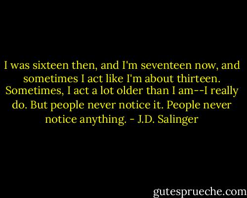 I was sixteen then, and I'm seventeen now, and sometimes I act like I'm about thirteen. Sometimes, I act a lot older than I am--I really do. But people never notice it. People never notice anything. - J.D. Salinger
