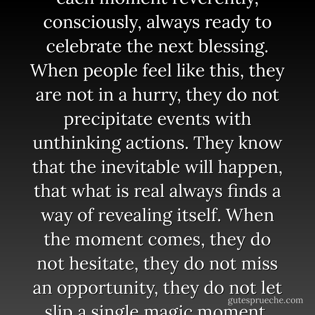 When desire is still in this pure state, the man and the woman fall in love with life, they live<br />each moment reverently, consciously, always ready to celebrate the next blessing.<br />When people feel like this, they are not in a hurry, they<br />do not precipitate events with unthinking actions. They know that the inevitable will happen,<br />that what is real always<br />finds a way of revealing itself. When the moment comes, they<br />do not hesitate, they do not miss an opportunity, they do not let slip a single magic moment,<br />because they respect the importance of each second. - Paulo Coelho