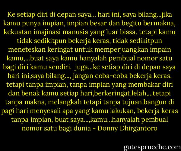 Ke setiap diri di depan saya... hari ini, saya bilang...jika kamu punya impian, impian besar dan begitu bermakna, kekuatan imajinasi manusia yang luar biasa, tetapi kamu tidak sedikitpun bekerja keras, tidak sedikitpun meneteskan keringat untuk memperjuangkan impain kamu,...buat saya kamu hanyalah pembual nomor satu bagi diri kamu sendiri.<br /><br />juga...ke setiap diri di depan saya hari ini,saya bilang..., jangan coba-coba bekerja keras, tetapi tanpa impian, tanpa impian yang membakar diri dan benak kamu setiap hari,berkeringat,lelah,...tetapi tanpa makna, melangkah tetapi tanpa tujuan,bangun di pagi hari menyesali apa yang kamu lakukan, bekerja keras tanpa impian, buat saya...,kamu...hanyalah pembual nomor satu bagi dunia - Donny Dhirgantoro