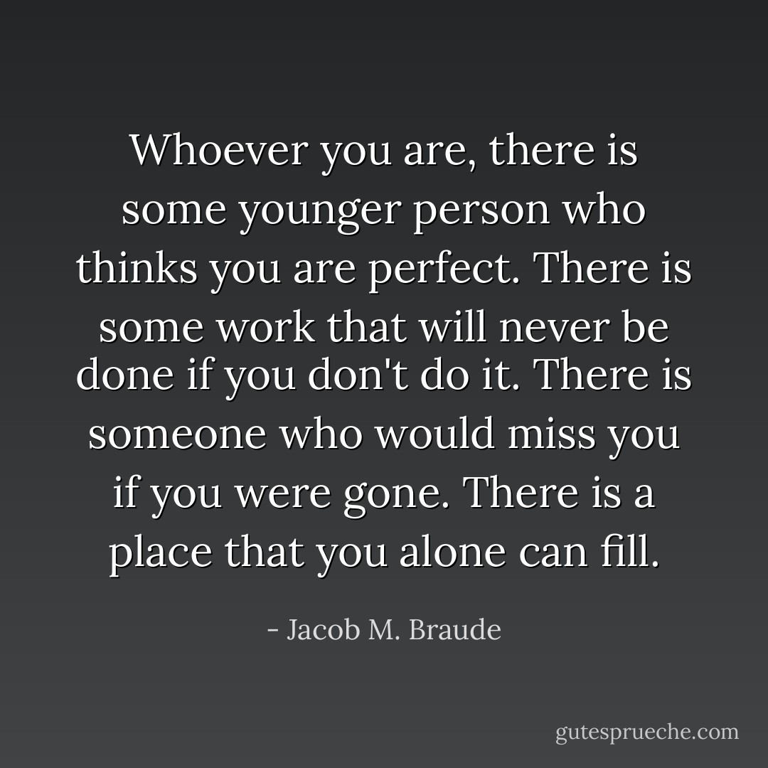 Whoever you are, there is some younger person who thinks you are perfect. There is some work that will never be done if you don't do it. There is someone who would miss you if you were gone. There is a place that you alone can fill. - Jacob M. Braude