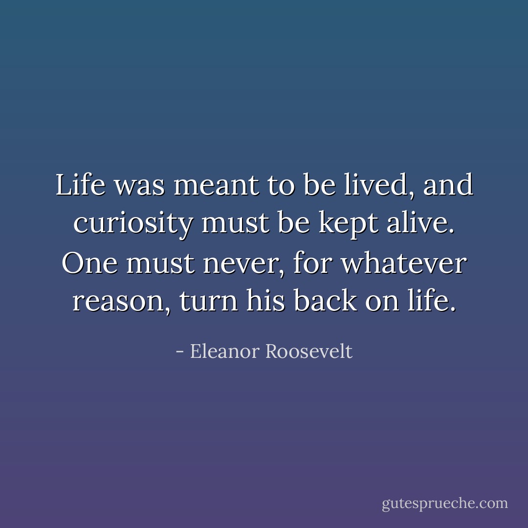 Life was meant to be lived, and curiosity must be kept alive. One must never, for whatever reason, turn his back on life. - Eleanor Roosevelt