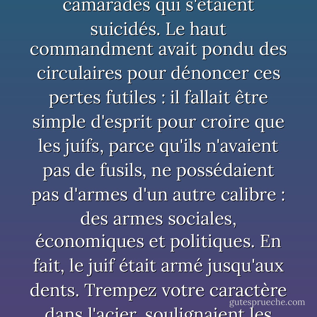 Le parti national-socialiste avait fait un fameux cadeau à ces SS-là : ils pouvaient marcher au combat sans aucun risque physique, décrocher les honneurs sans avoir à entendre siffler les balles. L'impunité psychologique était plus difficile à atteindre. Tous les officiers SS avaient des camarades qui s'étaient suicidés. Le haut commandment avait pondu des circulaires pour dénoncer ces pertes futiles : il fallait être simple d'esprit pour croire que les juifs, parce qu'ils n'avaient pas de fusils, ne possédaient pas d'armes d'un autre calibre : des armes sociales, économiques et politiques. En fait, le juif était armé jusqu'aux dents. Trempez votre caractère dans l'acier, soulignaient les circulaires, car l'enfant juif est une bombe à retardement culturelle, la femme juive, un tissu biologique de toutes les trahisons, le mâle juif, un ennemi plus implacable encore qu'aucun Russe ne saurait l'être. (ch. 20) - Thomas Keneally