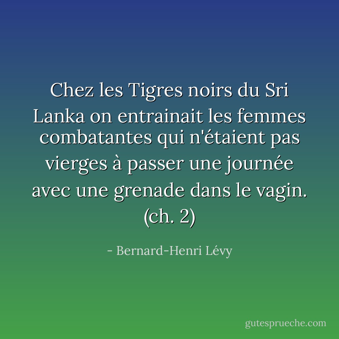 Chez les Tigres noirs du Sri Lanka on entrainait les femmes combatantes qui n'étaient pas vierges à passer une journée avec une grenade dans le vagin. (ch. 2) - Bernard-Henri Lévy