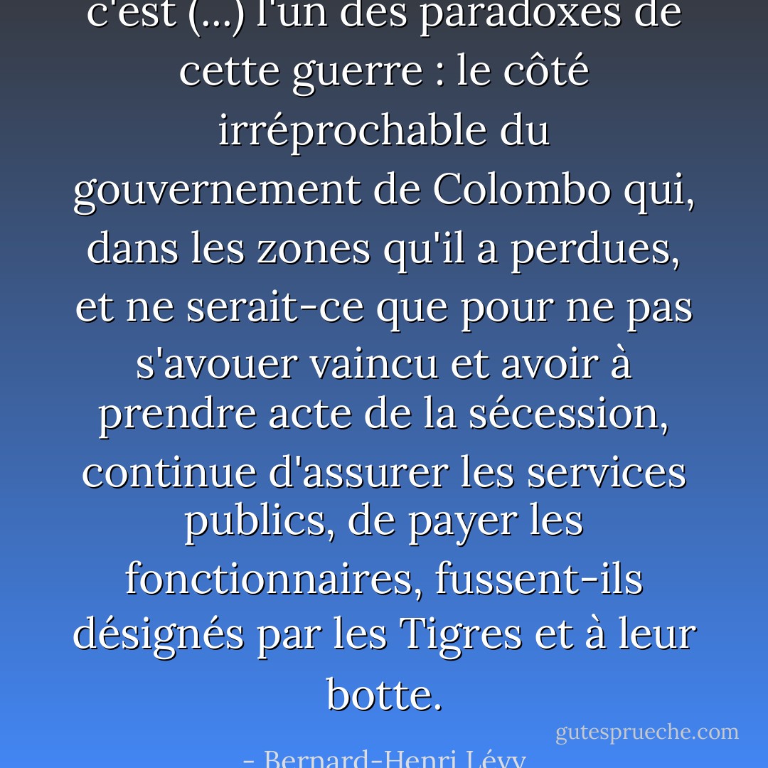 c'est (...) l'un des paradoxes de cette guerre : le côté irréprochable du gouvernement de Colombo qui, dans les zones qu'il a perdues, et ne serait-ce que pour ne pas s'avouer vaincu et avoir à prendre acte de la sécession, continue d'assurer les services publics, de payer les fonctionnaires, fussent-ils désignés par les Tigres et à leur botte. - Bernard-Henri Lévy