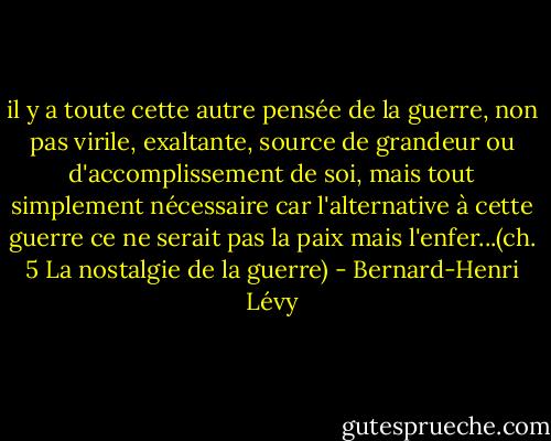 il y a toute cette autre pensée de la guerre, non pas virile, exaltante, source de grandeur ou d'accomplissement de soi, mais tout simplement nécessaire car l'alternative à cette guerre ce ne serait pas la paix mais l'enfer...(ch. 5<br />La nostalgie de la guerre) - Bernard-Henri Lévy