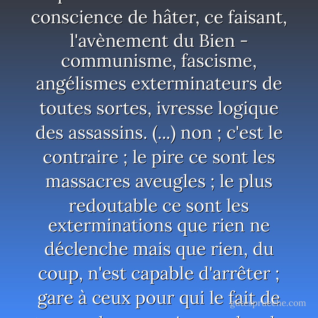Au temps de La Barbarie à visage humain, je disais, comme Camus : l'idéologie est un multiplicateur de massacres ; on tue d'autant plus, et en d'autant plus grand nombre, qu'on le fait dans la bonne conscience de hâter, ce faisant, l'avènement du Bien - communisme, fascisme, angélismes exterminateurs de toutes sortes, ivresse logique des assassins. (...) non ; c'est le contraire ; le pire ce sont les massacres aveugles ; le plus redoutable ce sont les exterminations que rien ne déclenche mais que rien, du coup, n'est capable d'arrêter ; gare à ceux pour qui le fait de tuer un homme n'a pas plus de sens ni d'importance que de trancher une tête de chou ! gare au démon, non de l'Absolu, mais du Néant ! (ch. 10<br />De l'insensé, encore) - Bernard-Henri Lévy