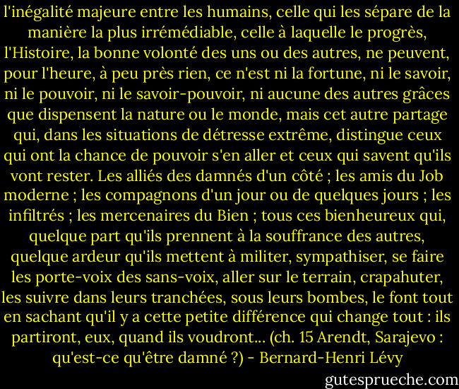 l'inégalité majeure entre les humains, celle qui les sépare de la manière la plus irrémédiable, celle à laquelle le progrès, l'Histoire, la bonne volonté des uns ou des autres, ne peuvent, pour l'heure, à peu près rien, ce n'est ni la fortune, ni le savoir, ni le pouvoir, ni le savoir-pouvoir, ni aucune des autres grâces que dispensent la nature ou le monde, mais cet autre partage qui, dans les situations de détresse extrême, distingue ceux qui ont la chance de pouvoir s'en aller et ceux qui savent qu'ils vont rester. Les alliés des damnés d'un côté ; les amis du Job moderne ; les compagnons d'un jour ou de quelques jours ; les infiltrés ; les mercenaires du Bien ; tous ces bienheureux qui, quelque part qu'ils prennent à la souffrance des autres, quelque ardeur qu'ils mettent à militer, sympathiser, se faire les porte-voix des sans-voix, aller sur le terrain, crapahuter, les suivre dans leurs tranchées, sous leurs bombes, le font tout en sachant qu'il y a cette petite différence qui change tout : ils partiront, eux, quand ils voudront... (ch. 15<br />Arendt, Sarajevo : qu'est-ce qu'être damné ?) - Bernard-Henri Lévy