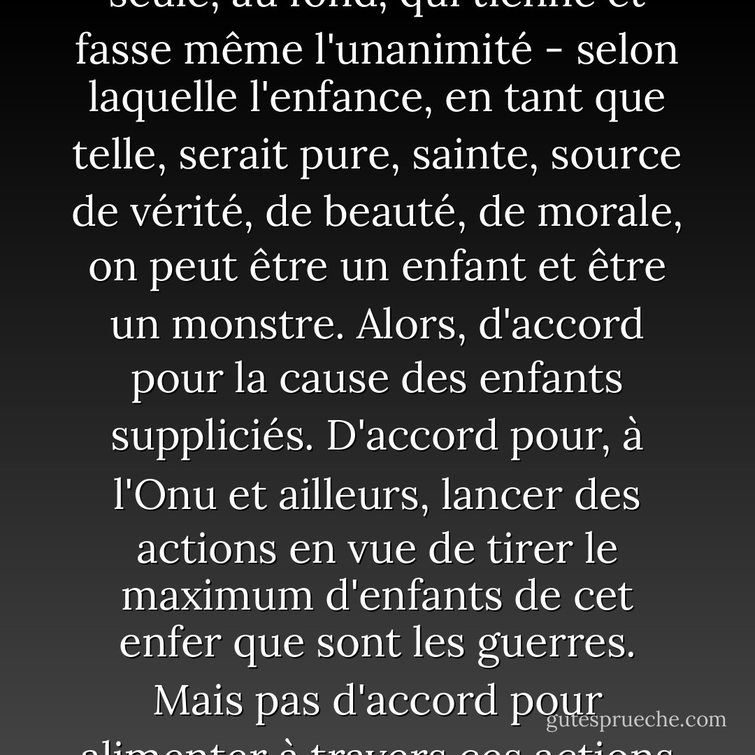 N'en déplaise aux bêtifications des nouveaux adultes occidentaux, n'en déplaise à cette nouvelle religion - la seule, au fond, qui tienne et fasse même l'unanimité - selon laquelle l'enfance, en tant que telle, serait pure, sainte, source de vérité, de beauté, de morale, on peut être un enfant et être un monstre. Alors, d'accord pour la cause des enfants suppliciés. D'accord pour, à l'Onu et ailleurs, lancer des actions en vue de tirer le maximum d'enfants de cet enfer que sont les guerres. Mais pas d'accord pour alimenter à travers ces actions le vieux préjugé de l'enfance innocente et sacrés.<br />(ch. 19 La nuit des enfants-soldats - Bernard-Henri Lévy