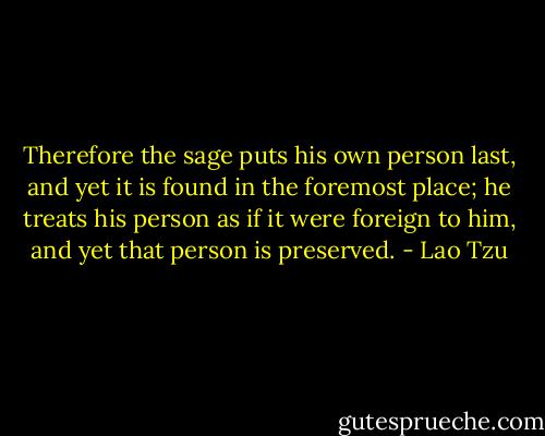 Therefore the sage puts his own person last, and yet it is found in the foremost place; he treats his person as if it were foreign to him, and yet that person is preserved. - Lao Tzu