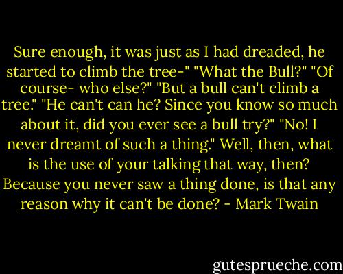 Sure enough, it was just as I had dreaded, he started to climb the tree-"<br />"What the Bull?"<br />"Of course- who else?"<br />"But a bull can't climb a tree."<br />"He can't can he? Since you know so much about it, did you ever see a bull try?"<br />"No! I never dreamt of such a thing."<br />Well, then, what is the use of your talking that way, then? Because you never saw a thing done, is that any reason why it can't be done? - Mark Twain