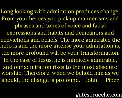 Long looking with admiration produces change. From your heroes you pick up mannerisms and phrases and tones of voice and facial expressions and habits and demeanors and convictions and beliefs. The more admirable the hero is and the more intense your admiration is, the more profound will be your transformation. In the case of Jesus, he is infinitely admirable, and our admiration rises to the most absolute worship. Therefore, when we behold him as we should, the change is profound. - John      Piper