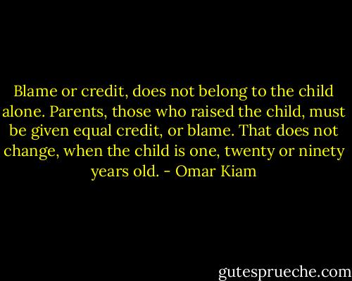 Blame or credit, does not belong to the child alone. Parents, those who raised the child, must be given equal credit, or blame. That does not change, when the child is one, twenty or ninety years old. - Omar Kiam