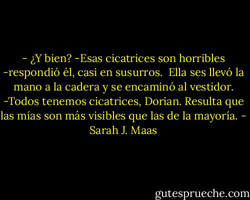 - ¿Y bien?<br />-Esas cicatrices son horribles -respondió él, casi en susurros.<br /> Ella ses llevó la mano a la cadera y se encaminó al vestidor.<br />-Todos tenemos cicatrices, Dorian. Resulta que las mías son más visibles que las de la mayoría. - Sarah J. Maas