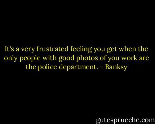 It's a very frustrated feeling you get when the only people with good photos of you work are the police department. - Banksy