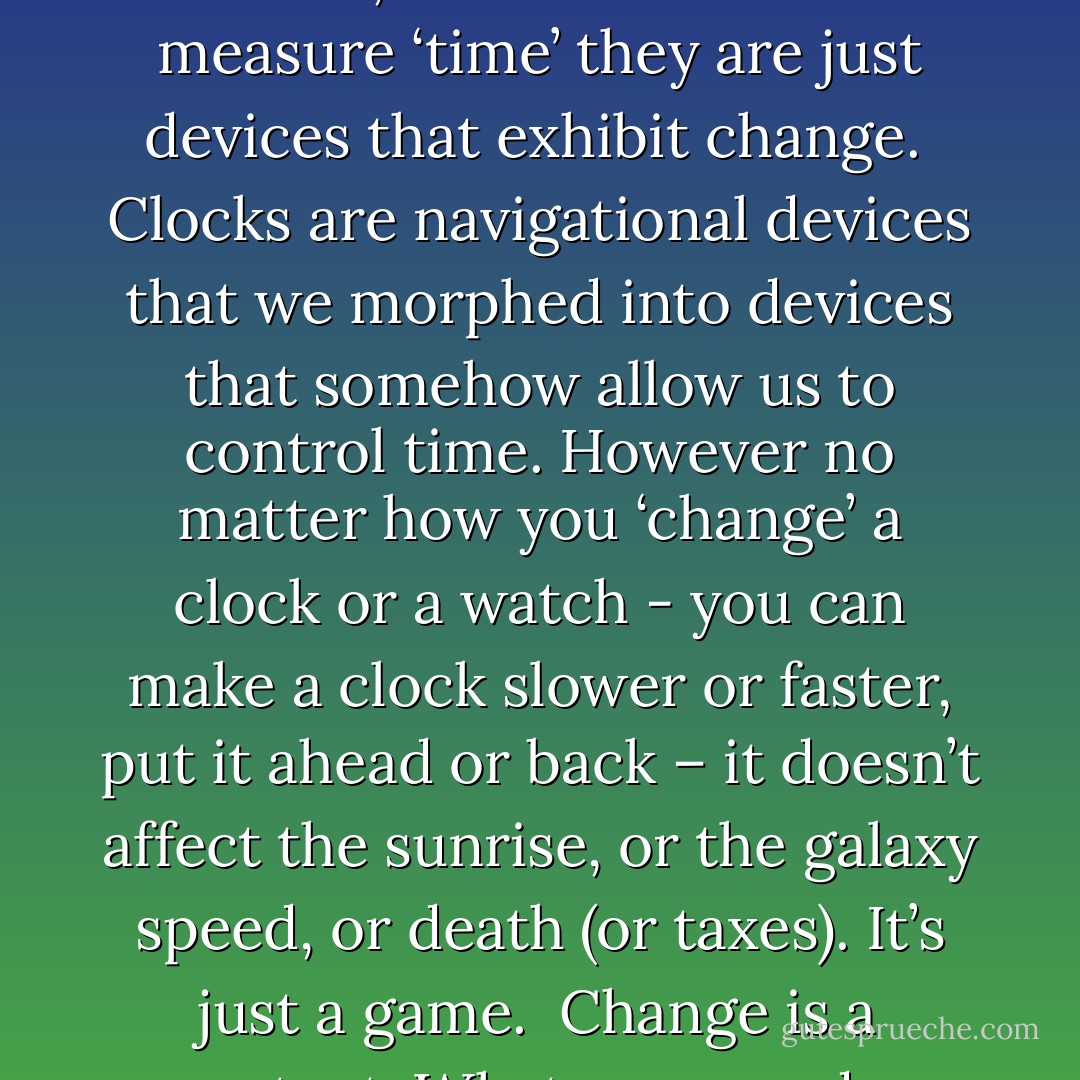 And time is something we made up.<br />Digital clocks, quartz watches, atomic clocks don’t measure ‘time’ they are just devices that exhibit change. <br />Clocks are navigational devices that we morphed into devices that somehow allow us to control time.<br />However no matter how you ‘change’ a clock or a watch - you can make a clock slower or faster, put it ahead or back – it doesn’t affect the sunrise, or the galaxy speed, or death (or taxes). It’s just a game.<br /> Change is a constant. Whatever you do – change happens.<br />Time Control - Martin Gover