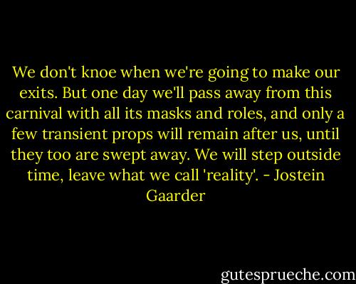 We don't knoe when we're going to make our exits. But one day we'll pass away from this carnival with all its masks and roles, and only a few transient props will remain after us, until they too are swept away. We will step outside time, leave what we call 'reality'. - Jostein Gaarder