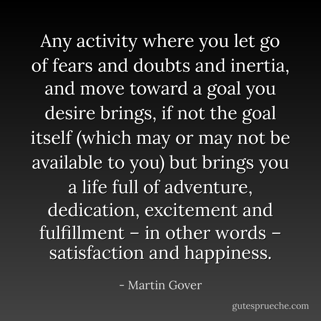 Any activity where you let go of fears and doubts and inertia, and move toward a goal you desire brings, if not the goal itself (which may or may not be available to you) but brings you a life full of adventure, dedication, excitement and fulfillment – in other words – satisfaction and happiness. - Martin Gover