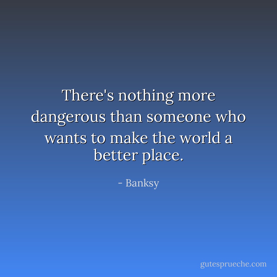 There's nothing more dangerous than someone who wants to make the world a better place. - Banksy