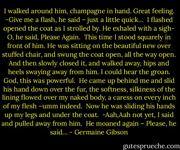 I walked around him, champagne in hand. Great feeling.<br />-Give me a flash, he said – just a little quick… <br />I flashed opened the coat as I strolled by. He exhaled with a sigh- O, he said, Please Again.<br /><br />This time I stood squarely in front of him. He was sitting on the beautiful new over stuffed chair, and swung the coat open, all the way open. And then slowly closed it, and walked away, hips and heels swaying away from him.<br />I could hear the groan. God, this was powerful.<br /><br />He came up behind me and slid his hand down over the fur, the softness, silkiness of the lining flowed over my naked body, a caress on every inch of my flesh –umm indeed.<br /><br />Now he was sliding his hands up my legs and under the coat.<br /><br />-Aah,Aah not yet, I said and pulled away from him.<br /><br />He moaned again – Please, he said… - Germaine Gibson