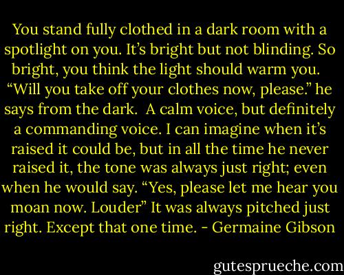You stand fully clothed in a dark room with a spotlight on you. It’s bright but not blinding. So bright, you think the light should warm you. <br /><br />“Will you take off your clothes now, please.” he says from the dark.<br /><br />A calm voice, but definitely a commanding voice. I can imagine when it’s raised it could be, but in all the time he never raised it, the tone was always just right; even when he would say. “Yes, please let me hear you moan now. Louder” It was always pitched just right.<br />Except that one time. - Germaine Gibson