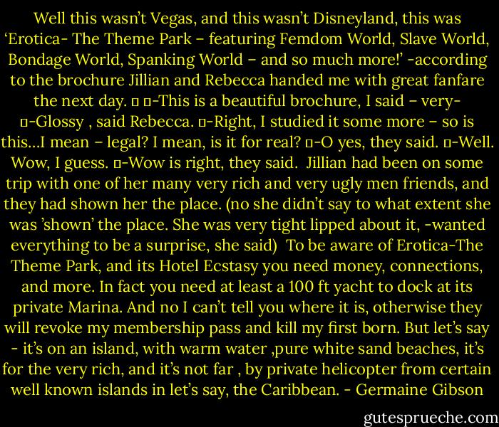 Well this wasn’t Vegas, and this wasn’t Disneyland, this was ‘Erotica- The Theme Park – featuring Femdom World, Slave World, Bondage World, Spanking World – and so much more!’ -according to the brochure Jillian and Rebecca handed me with great fanfare the next day.<br />	<br />	-This is a beautiful brochure, I said – very-<br />	-Glossy , said Rebecca.<br />	-Right, I studied it some more – so is this…I mean – legal? I mean, is it for real?<br />	-O yes, they said.<br />	-Well. Wow, I guess.<br />	-Wow is right, they said.<br /><br />Jillian had been on some trip with one of her many very rich and very ugly men friends, and they had shown her the place. (no she didn’t say to what extent she was ’shown’ the place. She was very tight lipped about it, -wanted everything to be a surprise, she said)<br /><br />To be aware of Erotica-The Theme Park, and its Hotel Ecstasy you need money, connections, and more. In fact you need at least a 100 ft yacht to dock at its private Marina.<br />And no I can’t tell you where it is, otherwise they will revoke my membership pass and kill my first born. But let’s say - it’s on an island, with warm water ,pure white sand beaches, it’s for the very rich, and it’s not far , by private helicopter from certain well known islands in let’s say, the Caribbean. - Germaine Gibson
