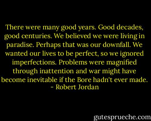 There were many good years. Good decades, good centuries. We believed we were living in paradise. Perhaps that was our downfall. We wanted our lives to be perfect, so we ignored imperfections. Problems were magnified through inattention and war might have become inevitable if the Bore hadn't ever made. - Robert Jordan