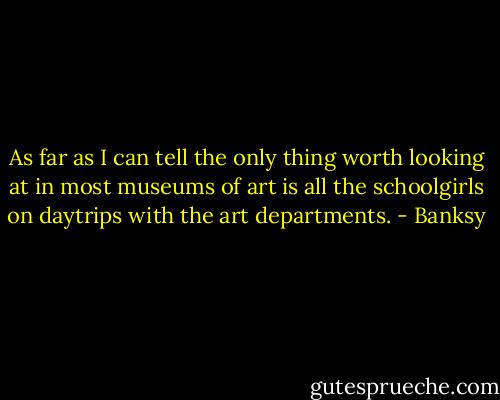 As far as I can tell the only thing worth looking at in most museums of art is all the schoolgirls on daytrips with the art departments. - Banksy