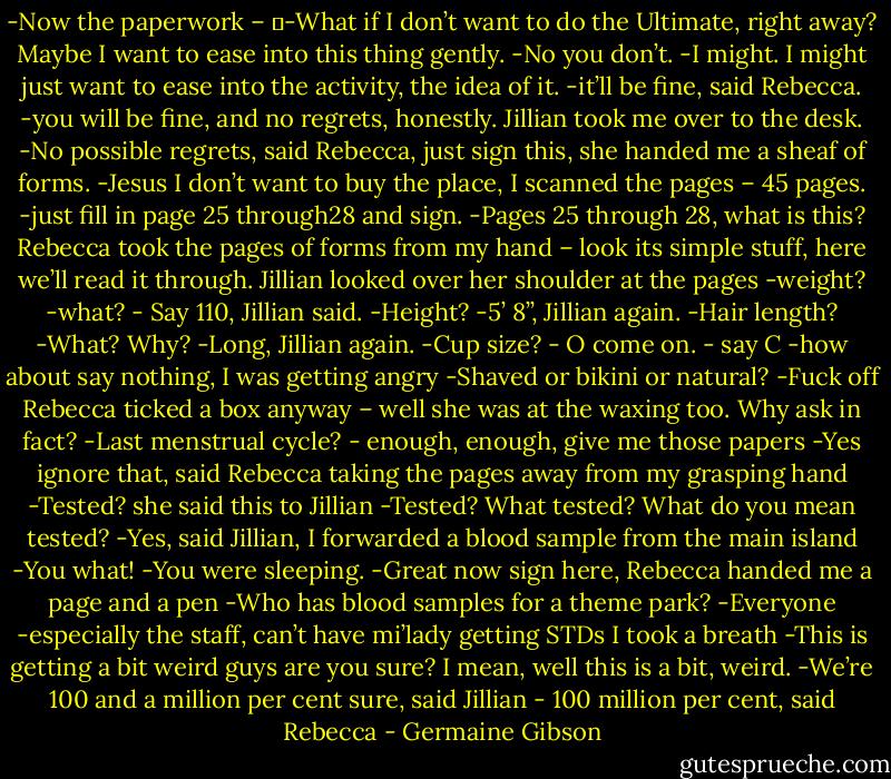 -Now the paperwork –<br />	-What if I don’t want to do the Ultimate, right away? Maybe I want to ease into this thing gently.<br />-No you don’t.<br />-I might. I might just want to ease into the activity, the idea of it.<br />-it’ll be fine, said Rebecca.<br />-you will be fine, and no regrets, honestly. Jillian took me over to the desk.<br />-No possible regrets, said Rebecca, just sign this, she handed me a sheaf of forms.<br />-Jesus I don’t want to buy the place, I scanned the pages – 45 pages.<br />-just fill in page 25 through28 and sign.<br />-Pages 25 through 28, what is this?<br />Rebecca took the pages of forms from my hand – look its simple stuff, here we’ll read it through. Jillian looked over her shoulder at the pages<br />-weight?<br />-what?<br />- Say 110, Jillian said.<br />-Height?<br />-5’ 8’’, Jillian again.<br />-Hair length?<br />-What? Why?<br />-Long, Jillian again.<br />-Cup size?<br />- O come on.<br />- say C<br />-how about say nothing, I was getting angry<br />-Shaved or bikini or natural?<br />-Fuck off<br />Rebecca ticked a box anyway – well she was at the waxing too. Why ask in fact?<br />-Last menstrual cycle?<br />- enough, enough, give me those papers<br />-Yes ignore that, said Rebecca taking the pages away from my grasping hand<br />-Tested? she said this to Jillian<br />-Tested? What tested? What do you mean tested?<br />-Yes, said Jillian, I forwarded a blood sample from the main island<br />-You what!<br />-You were sleeping.<br />-Great now sign here, Rebecca handed me a page and a pen<br />-Who has blood samples for a theme park?<br />-Everyone<br />-especially the staff, can’t have mi’lady getting STDs<br />I took a breath<br />-This is getting a bit weird guys are you sure? I mean, well this is a bit, weird.<br />-We’re 100 and a million per cent sure, said Jillian<br />- 100 million per cent, said Rebecca - Germaine Gibson