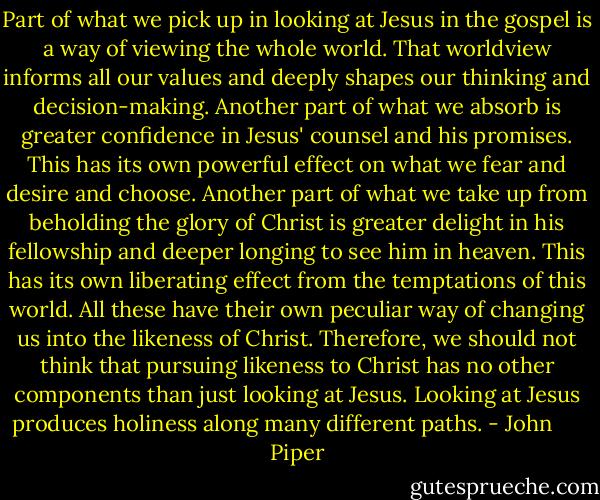 Part of what we pick up in looking at Jesus in the gospel is a way of viewing the whole world. That worldview informs all our values and deeply shapes our thinking and decision-making. Another part of what we absorb is greater confidence in Jesus' counsel and his promises. This has its own powerful effect on what we fear and desire and choose. Another part of what we take up from beholding the glory of Christ is greater delight in his fellowship and deeper longing to see him in heaven. This has its own liberating effect from the temptations of this world. All these have their own peculiar way of changing us into the likeness of Christ. Therefore, we should not think that pursuing likeness to Christ has no other components than just looking at Jesus. Looking at Jesus produces holiness along many different paths. - John      Piper