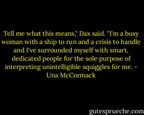 Tell me what this means," Dax said. "I'm a busy woman with a ship to run and a crisis to handle and I've surrounded myself with smart, dedicated people for the sole purpose of interpreting unintelligible squiggles for me. - Una McCormack