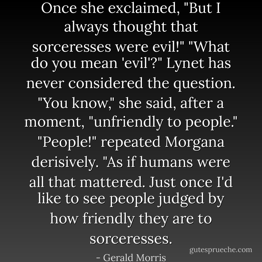 Once she exclaimed, "But I always thought that sorceresses were evil!"<br />"What do you mean 'evil'?"<br />Lynet has never considered the question. "You know," she said, after a moment, "unfriendly to people."<br />"People!" repeated Morgana derisively. "As if humans were all that mattered. Just once I'd like to see people judged by how friendly they are to sorceresses. - Gerald Morris