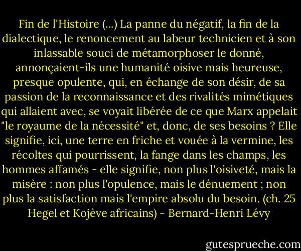 Fin de l'Histoire (...) La panne du négatif, la fin de la dialectique, le renoncement au labeur technicien et à son inlassable souci de métamorphoser le donné, annonçaient-ils une humanité oisive mais heureuse, presque opulente, qui, en échange de son désir, de sa passion de la reconnaissance et des rivalités mimétiques qui allaient avec, se voyait libérée de ce que Marx appelait "le royaume de la nécessité" et, donc, de ses besoins ? Elle signifie, ici, une terre en friche et vouée à la vermine, les récoltes qui pourrissent, la fange dans les champs, les hommes affamés - elle signifie, non plus l'oisiveté, mais la misère : non plus l'opulence, mais le dénuement ; non plus la satisfaction mais l'empire absolu du besoin.<br />(ch. 25 Hegel et Kojève africains) - Bernard-Henri Lévy