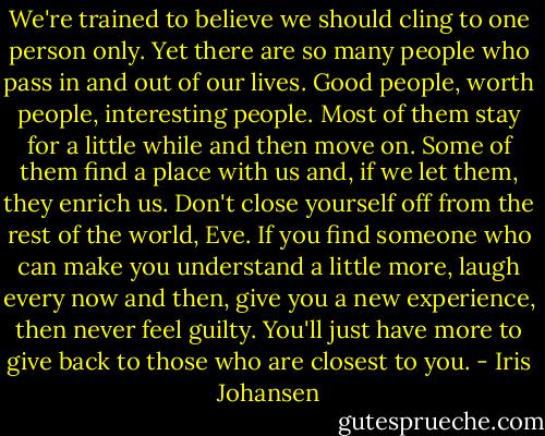 We're trained to believe we should cling to one person only. Yet there are so many people who pass in and out of our lives. Good people, worth people, interesting people. Most of them stay for a little while and then move on. Some of them find a place with us and, if we let them, they enrich us. Don't close yourself off from the rest of the world, Eve. If you find someone who can make you understand a little more, laugh every now and then, give you a new experience, then never feel guilty. You'll just have more to give back to those who are closest to you. - Iris Johansen