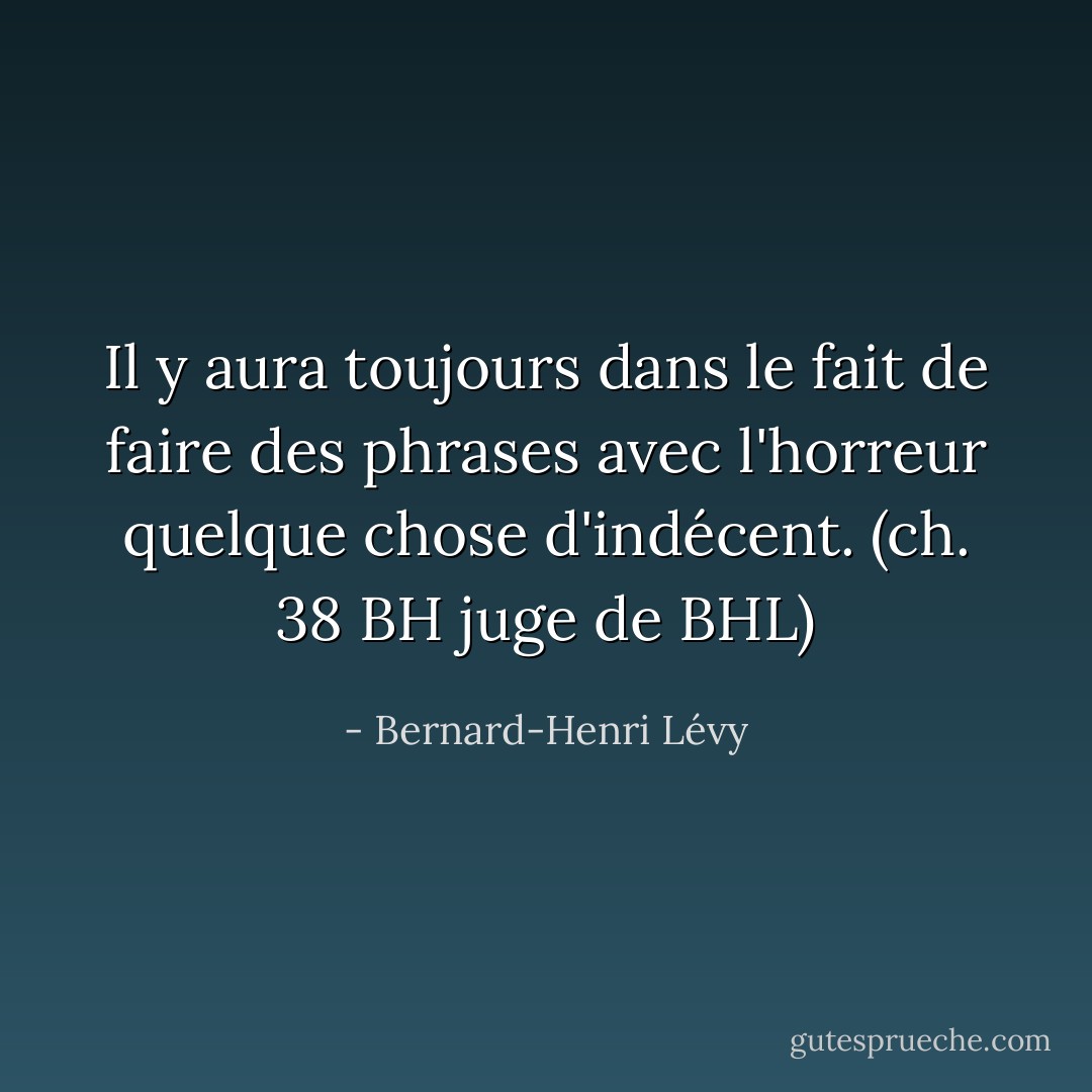 Il y aura toujours dans le fait de faire des phrases avec l'horreur quelque chose d'indécent.<br />(ch. 38 BH juge de BHL) - Bernard-Henri Lévy