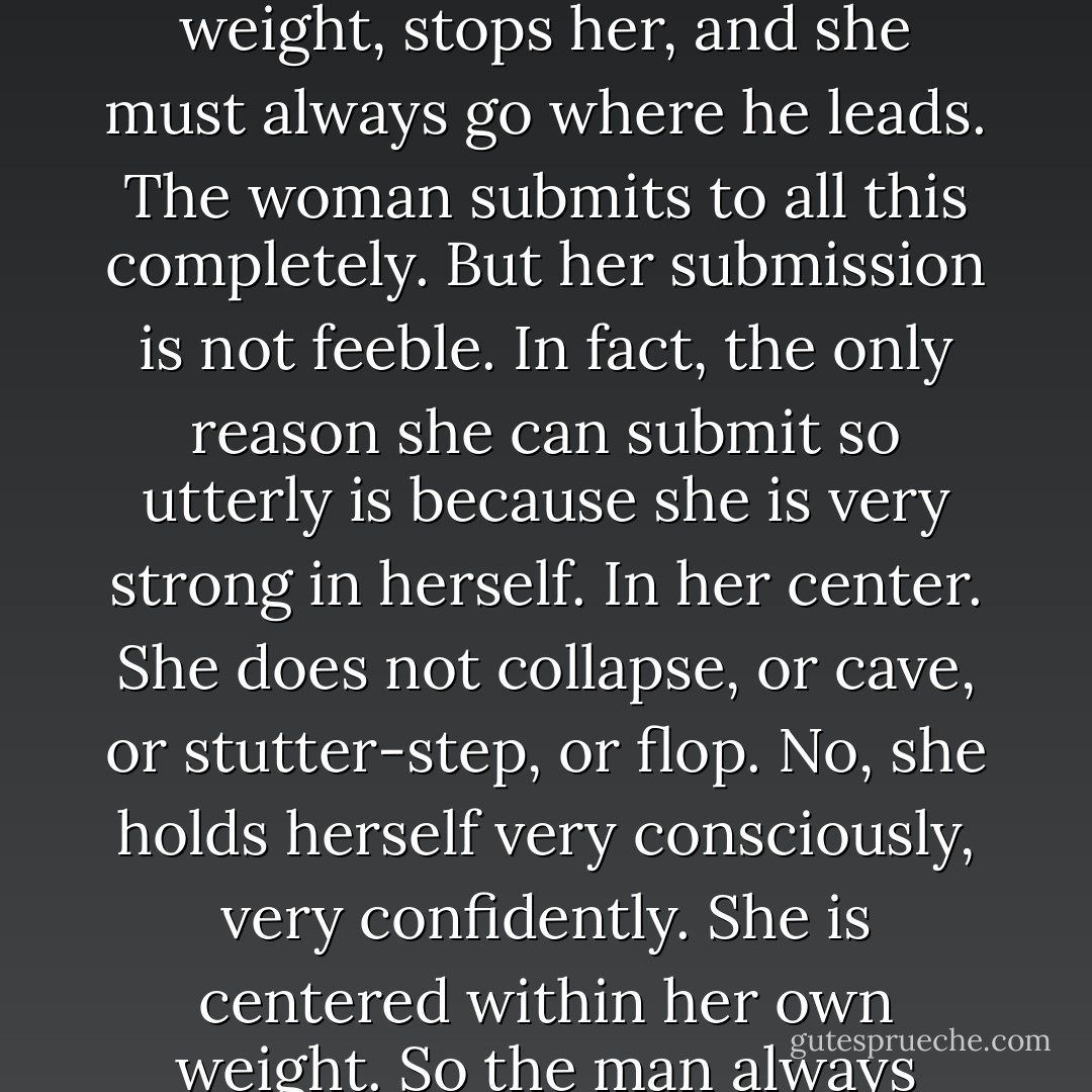 In classical pas de deux, the man controls everything. He picks up the girl. He puts her down. He turns her, takes her weight, stops her, and she must always go where he leads. The woman submits to all this completely. But her submission is not feeble. In fact, the only reason she can submit so utterly is because she is very strong in herself. In her center. She does not collapse, or cave, or stutter-step, or flop. No, she holds herself very consciously, very confidently. She is centered within her own weight. So the man always knows where she is. He can feel her. He can absorb her strength. - Meg Howrey