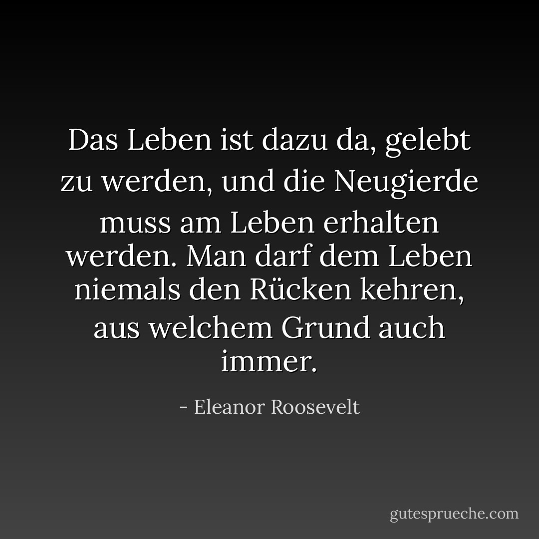 Das Leben ist dazu da, gelebt zu werden, und die Neugierde muss am Leben erhalten werden. Man darf dem Leben niemals den Rücken kehren, aus welchem Grund auch immer. - Eleanor Roosevelt<