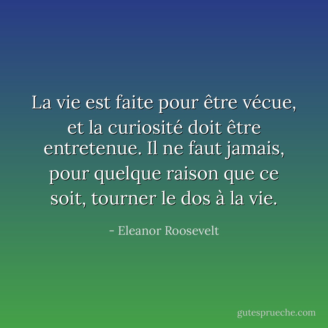 La vie est faite pour être vécue, et la curiosité doit être entretenue. Il ne faut jamais, pour quelque raison que ce soit, tourner le dos à la vie. - Eleanor Roosevelt