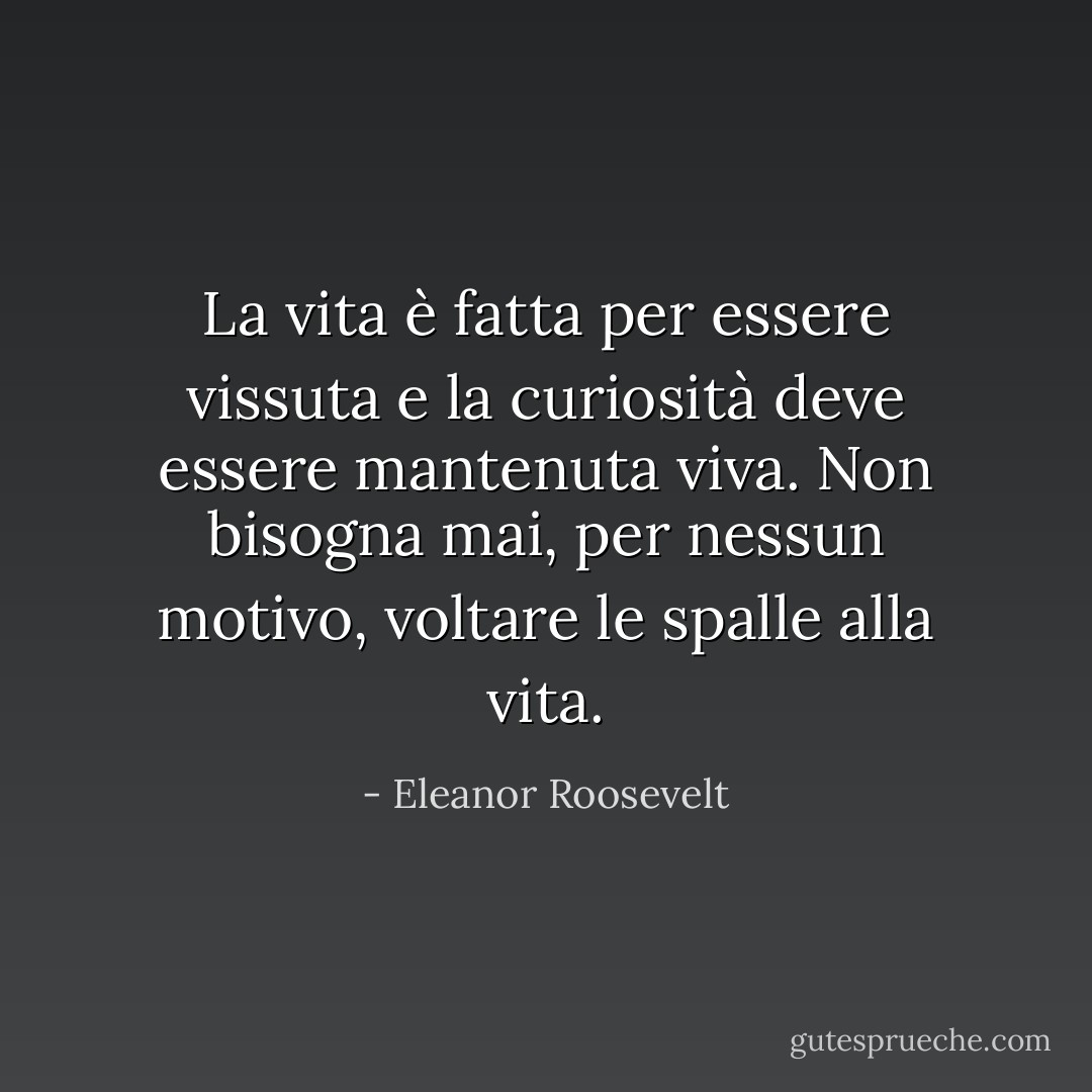 La vita è fatta per essere vissuta e la curiosità deve essere mantenuta viva. Non bisogna mai, per nessun motivo, voltare le spalle alla vita. - Eleanor Roosevelt