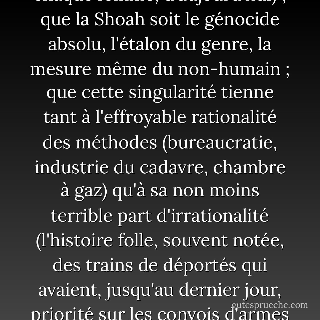 Que la langue du génocide ne doive, à aucun prix, se galvauder ; que veiller sur la probité des mots en général et de celui-ci en particulier soit une tâche intellectuelle et politique prioritaire ; qu'il se soit produit à Auschwitz, un événement sans précédent, incomparable à tout autre et que la lutte contre la banalisation, et de la chose, et du mot qui la désigne, soit un impératif, non seulement pour les Juifs, mais pour tous ceux que lèse ce crime (autrement dit, l'humain comme tel ; l'humain en chaque homme, chaque femme, d'aujourd'hui) ; que la Shoah soit le génocide absolu, l'étalon du genre, la mesure même du non-humain ; que cette singularité tienne tant à l'effroyable rationalité des méthodes (bureaucratie, industrie du cadavre, chambre à gaz) qu'à sa non moins terrible part d'irrationalité (l'histoire folle, souvent notée, des trains de déportés qui avaient, jusqu'au dernier jour, priorité sur les convois d'armes et de troupes), à sa systématicité (des armées de tueurs lâchés, dans toute l'Europe, à la poursuite de Juifs qui devaient être traqués, exterminés sans reste, jusqu'au dernier) ou à sa dimension, son intention métaphysique (par-delà les corps les âmes et, par-delà les âmes, la mémoire même des textes juifs et de la loi) - tout cela est évident ; c'est et ce sera de plus en plus difficile à faire entendre, mais c'est établi et évident...<br />(ch. 57<br />La Shoah au coeur et dans la tête) - Bernard-Henri Lévy