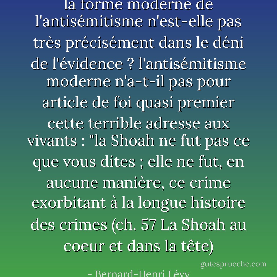 la forme moderne de l'antisémitisme n'est-elle pas très précisément dans le déni de l'évidence ? l'antisémitisme moderne n'a-t-il pas pour article de foi quasi premier cette terrible adresse aux vivants : "la Shoah ne fut pas ce que vous dites ; elle ne fut, en aucune manière, ce crime exorbitant à la longue histoire des crimes<br />(ch. 57 La Shoah au coeur et dans la tête) - Bernard-Henri Lévy
