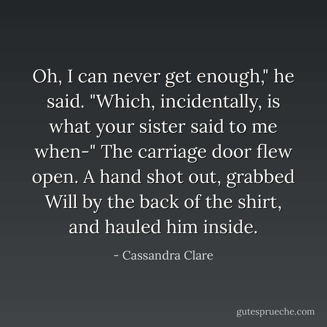 Oh, I can never get enough," he said. "Which, incidentally, is what your sister said to me when-"<br />The carriage door flew open. A hand shot out, grabbed Will by the back of the shirt, and hauled him inside. - Cassandra Clare