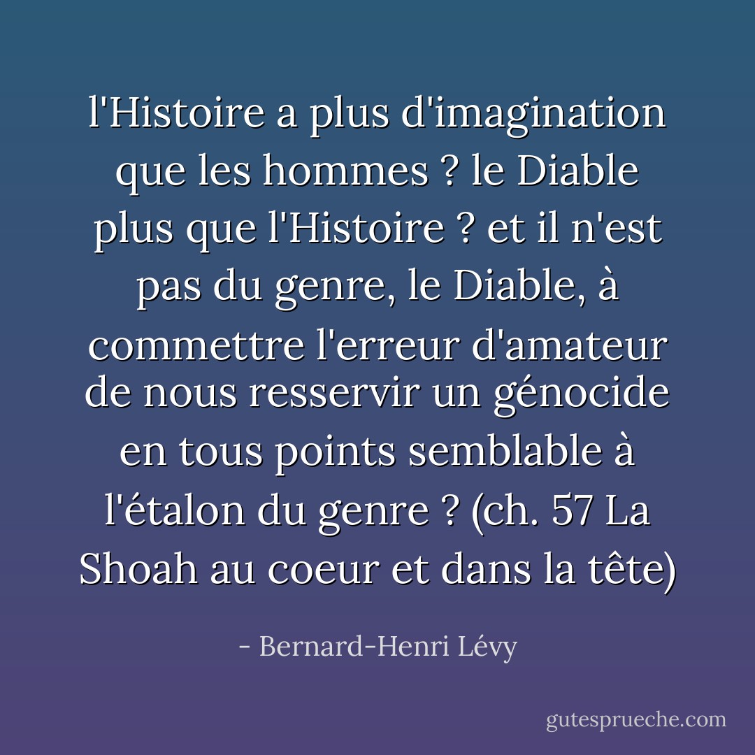 l'Histoire a plus d'imagination que les hommes ? le Diable plus que l'Histoire ? et il n'est pas du genre, le Diable, à commettre l'erreur d'amateur de nous resservir un génocide en tous points semblable à l'étalon du genre ?<br />(ch. 57 La Shoah au coeur et dans la tête) - Bernard-Henri Lévy