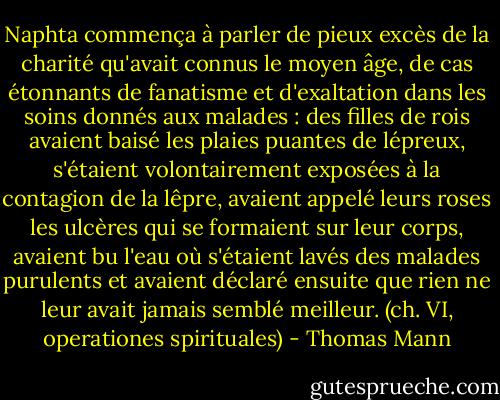 Naphta commença à parler de pieux excès de la charité qu'avait connus le moyen âge, de cas étonnants de fanatisme et d'exaltation dans les soins donnés aux malades : des filles de rois avaient baisé les plaies puantes de lépreux, s'étaient volontairement exposées à la contagion de la lêpre, avaient appelé leurs roses les ulcères qui se formaient sur leur corps, avaient bu l'eau où s'étaient lavés des malades purulents et avaient déclaré ensuite que rien ne leur avait jamais semblé meilleur.<br />(ch. VI, operationes spirituales) - Thomas Mann
