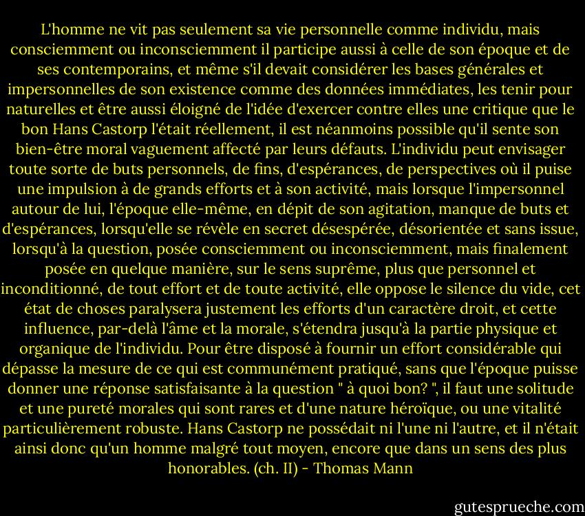 L'homme ne vit pas seulement sa vie personnelle comme individu, mais consciemment ou inconsciemment il participe aussi à celle de son époque et de ses contemporains, et même s'il devait considérer les bases générales et impersonnelles de son existence comme des données immédiates, les tenir pour naturelles et être aussi éloigné de l'idée d'exercer contre elles une critique que le bon Hans Castorp l'était réellement, il est néanmoins possible qu'il sente son bien-être moral vaguement affecté par leurs défauts. L'individu peut envisager toute sorte de buts personnels, de fins, d'espérances, de perspectives où il puise une impulsion à de grands efforts et à son activité, mais lorsque l'impersonnel autour de lui, l'époque elle-même, en dépit de son agitation, manque de buts et d'espérances, lorsqu'elle se révèle en secret désespérée, désorientée et sans issue, lorsqu'à la question, posée consciemment ou inconsciemment, mais finalement posée en quelque manière, sur le sens suprême, plus que personnel et inconditionné, de tout effort et de toute activité, elle oppose le silence du vide, cet état de choses paralysera justement les efforts d'un caractère droit, et cette influence, par-delà l'âme et la morale, s'étendra jusqu'à la partie physique et organique de l'individu. Pour être disposé à fournir un effort considérable qui dépasse la mesure de ce qui est communément pratiqué, sans que l'époque puisse donner une réponse satisfaisante à la question " à quoi bon? ", il faut une solitude et une pureté morales qui sont rares et d'une nature héroïque, ou une vitalité particulièrement robuste. Hans Castorp ne possédait ni l'une ni l'autre, et il n'était ainsi donc qu'un homme malgré tout moyen, encore que dans un sens des plus honorables.<br />(ch. II) - Thomas Mann