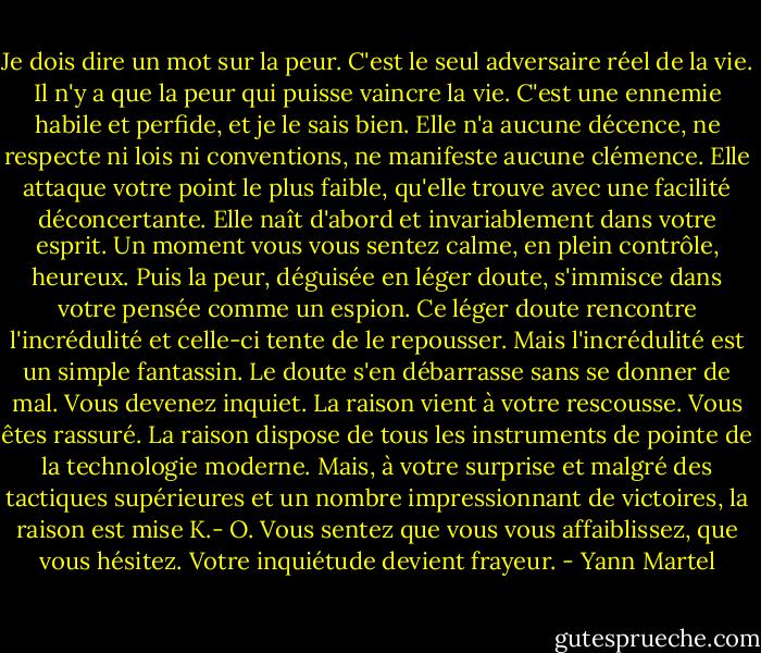 Je dois dire un mot sur la peur. C'est le seul adversaire réel de la vie. Il n'y a que la peur qui puisse vaincre la vie. C'est une ennemie habile et perfide, et je le sais bien. Elle n'a aucune décence, ne respecte ni lois ni conventions, ne manifeste aucune clémence. Elle attaque votre point le plus faible, qu'elle trouve avec une facilité déconcertante. Elle naît d'abord et invariablement dans votre esprit. Un moment vous vous sentez calme, en plein contrôle, heureux. Puis la peur, déguisée en léger doute, s'immisce dans votre pensée comme un espion. Ce léger doute rencontre l'incrédulité et celle-ci tente de le repousser. Mais l'incrédulité est un simple fantassin. Le doute s'en débarrasse sans se donner de mal. Vous devenez inquiet. La raison vient à votre rescousse. Vous êtes rassuré. La raison dispose de tous les instruments de pointe de la technologie moderne. Mais, à votre surprise et malgré des tactiques supérieures et un nombre impressionnant de victoires, la raison est mise K.- O. Vous sentez que vous vous affaiblissez, que vous hésitez. Votre inquiétude devient frayeur. - Yann Martel